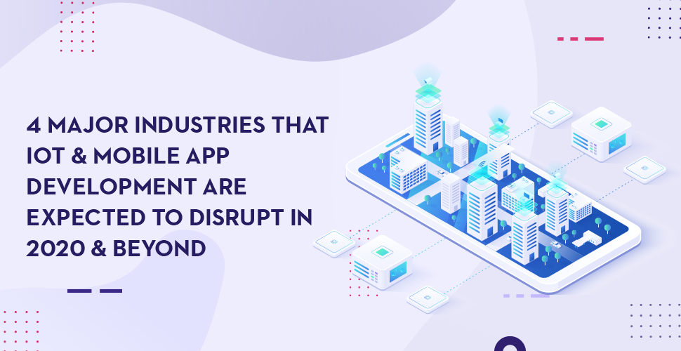 4 Major Industries That IoT & Mobile App Development Are Expected To Disrupt In 2020 & Beyond